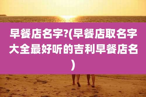 早餐店名字?(早餐店取名字大全最好听的吉利早餐店名)