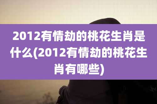 2012有情劫的桃花生肖是什么(2012有情劫的桃花生肖有哪些)