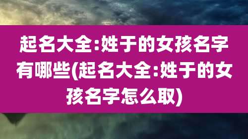 起名大全:姓于的女孩名字有哪些(起名大全:姓于的女孩名字怎么取)