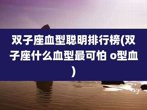 双子座血型聪明排行榜(双子座什么血型最可怕 o型血)