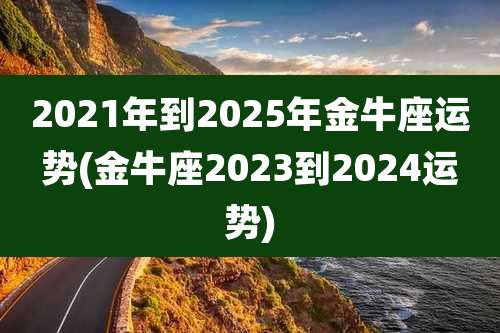2021年到2025年金牛座运势(金牛座2023到2024运势)