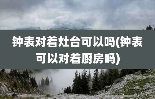钟表对着灶台可以吗(钟表可以对着厨房吗)