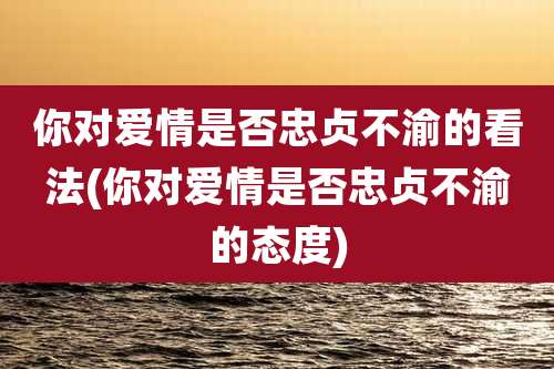 你对爱情是否忠贞不渝的看法(你对爱情是否忠贞不渝的态度)