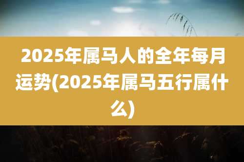 2025年属马人的全年每月运势(2025年属马五行属什么)