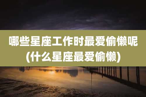 哪些星座工作时最爱偷懒呢(什么星座最爱偷懒)