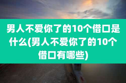 男人不爱你了的10个借口是什么(男人不爱你了的10个借口有哪些)