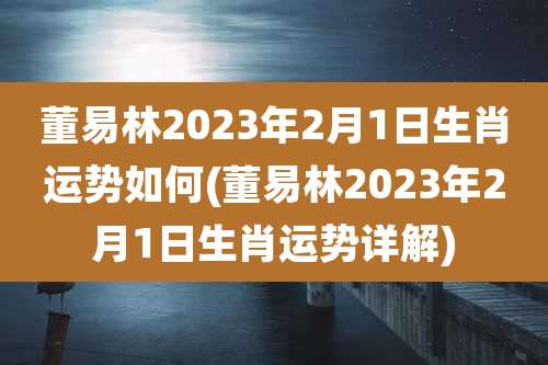 董易林2023年2月1日生肖运势如何(董易林2023年2月1日生肖运势详解)