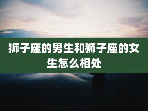 狮子座的男生和狮子座的女生怎么相处
