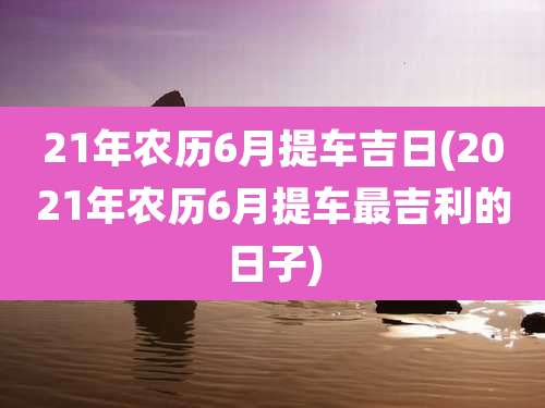 21年农历6月提车吉日(2021年农历6月提车最吉利的日子)
