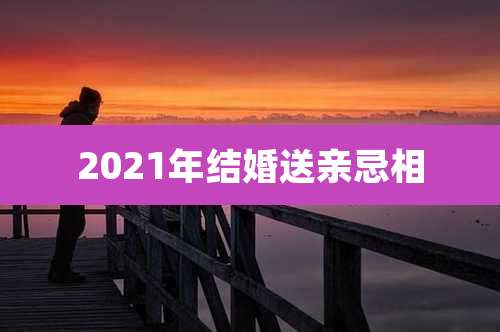 2021年结婚送亲忌相