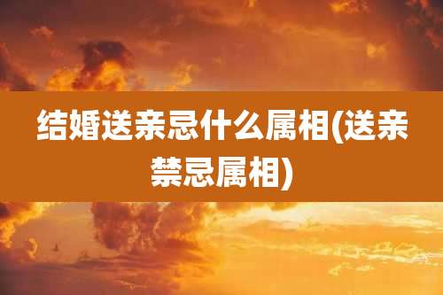 结婚送亲忌什么属相(送亲禁忌属相)