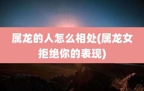 属龙的人怎么相处(属龙女拒绝你的表现)