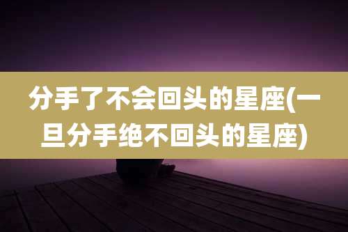 分手了不会回头的星座(一旦分手绝不回头的星座)
