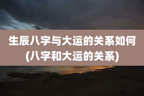 生辰八字与大运的关系如何(八字和大运的关系)