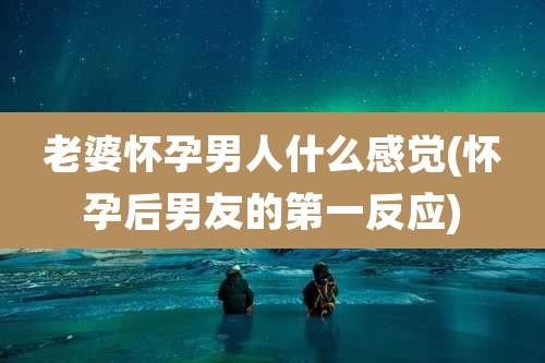 老婆怀孕男人什么感觉(怀孕后男友的第一反应)