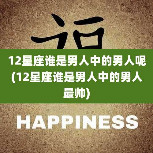 12星座谁是男人中的男人呢(12星座谁是男人中的男人最帅)