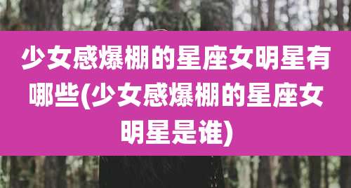 少女感爆棚的星座女明星有哪些(少女感爆棚的星座女明星是谁)