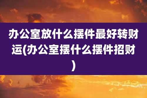 办公室放什么摆件最好转财运(办公室摆什么摆件招财)