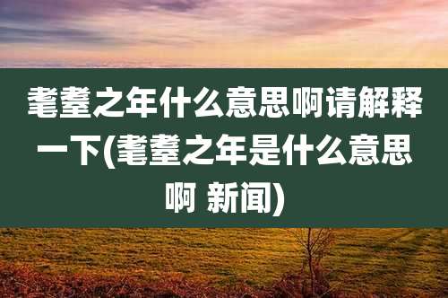 耄耋之年什么意思啊请解释一下(耄耋之年是什么意思啊 新闻)