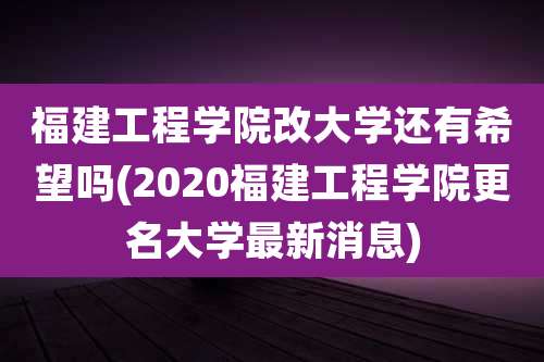 福建工程学院改大学还有希望吗(2020福建工程学院更名大学最新消息)