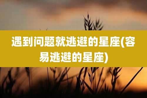 遇到问题就逃避的星座(容易逃避的星座)