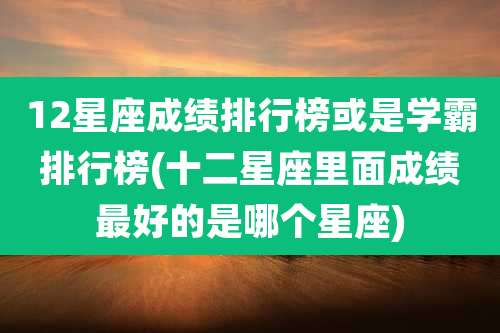 12星座成绩排行榜或是学霸排行榜(十二星座里面成绩最好的是哪个星座)
