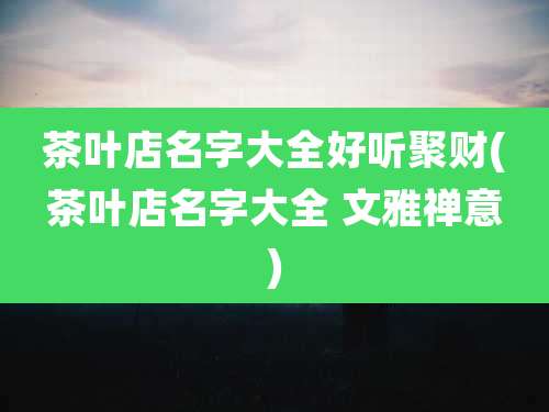茶叶店名字大全好听聚财(茶叶店名字大全 文雅禅意)