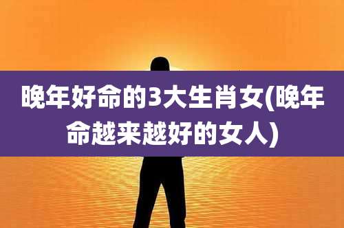 晚年好命的3大生肖女(晚年命越来越好的女人)