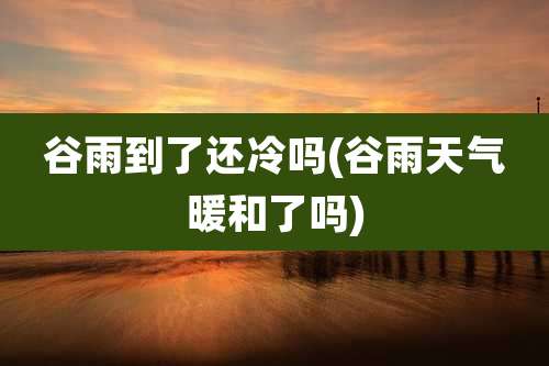 谷雨到了还冷吗(谷雨天气暖和了吗)