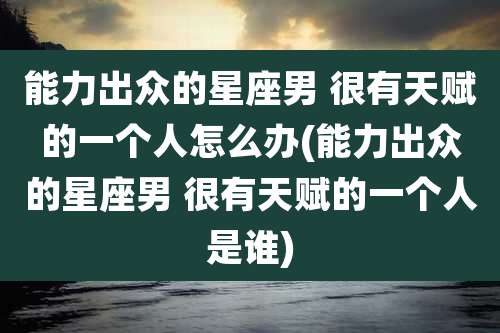 能力出众的星座男 很有天赋的一个人怎么办(能力出众的星座男 很有天赋的一个人是谁)