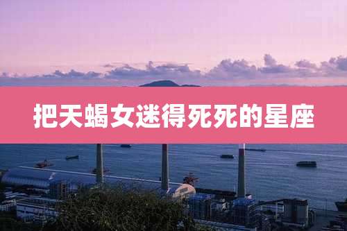 把天蝎女迷得死死的星座