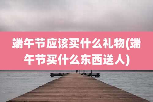 端午节应该买什么礼物(端午节买什么东西送人)