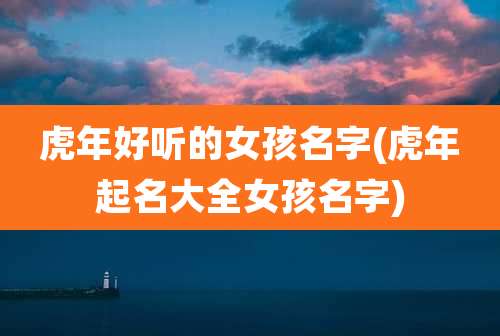 虎年好听的女孩名字(虎年起名大全女孩名字)