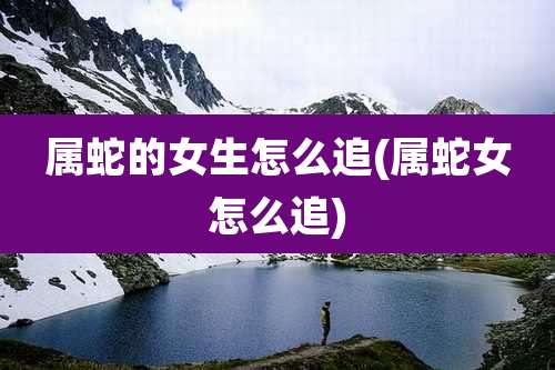 属蛇的女生怎么追(属蛇女怎么追)