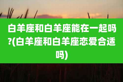 白羊座和白羊座能在一起吗?(白羊座和白羊座恋爱合适吗)