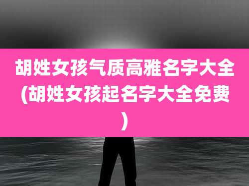 胡姓女孩气质高雅名字大全(胡姓女孩起名字大全免费)