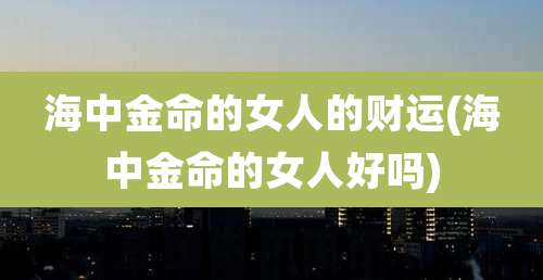 海中金命的女人的财运(海中金命的女人好吗)