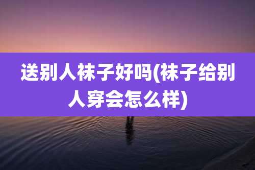 送别人袜子好吗(袜子给别人穿会怎么样)