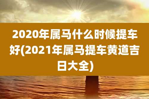 2020年属马什么时候提车好(2021年属马提车黄道吉日大全)