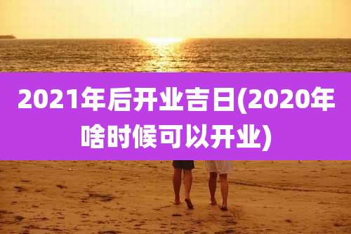 2021年后开业吉日(2020年啥时候可以开业)
