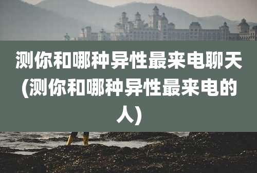 测你和哪种异性最来电聊天(测你和哪种异性最来电的人)