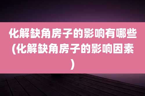 化解缺角房子的影响有哪些(化解缺角房子的影响因素)