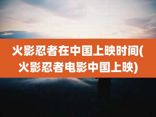 火影忍者在中国上映时间(火影忍者电影中国上映)