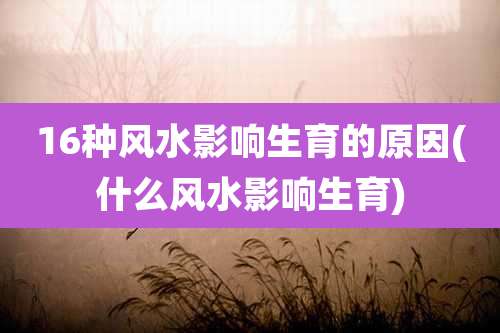 16种风水影响生育的原因(什么风水影响生育)