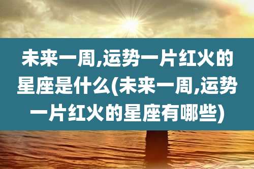 未来一周,运势一片红火的星座是什么(未来一周,运势一片红火的星座有哪些)