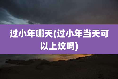 过小年哪天(过小年当天可以上坟吗)