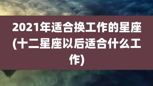 2021年适合换工作的星座(十二星座以后适合什么工作)