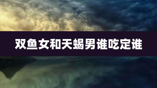 双鱼女和天蝎男谁吃定谁