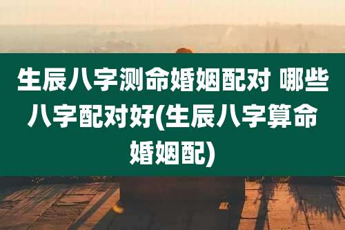 生辰八字测命婚姻配对 哪些八字配对好(生辰八字算命婚姻配)