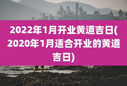 2022年1月开业黄道吉日(2020年1月适合开业的黄道吉日)